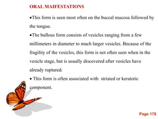 Page 178
ORAL MAIFESTATIONS
This form is seen most often on the buccal mucosa followed by
the tongue.
The bullous form consists of vesicles ranging from a few
millimeters in diameter to much larger vesicles. Because of the
fragility of the vesicles, this form is not often seen when in the
vesicle stage, but is usually discovered after vesicles have
already ruptured.
 This form is often associated with striated or keratotic
component.
 