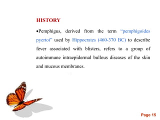 Page 15
HISTORY
Pemphigus, derived from the term “pemphigoides
pyertoi” used by Hippocrates (460-370 BC) to describe
fever associated with blisters, refers to a group of
autoimmune intraepidermal bullous diseases of the skin
and mucous membranes.
 