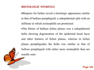 Page 180
HISTOLOGIC FINDINGS
Biopsies for bullae reveal a histologic appearance similar
to that of bullous pemphigoid: a subepidermal split with an
infiltrate in which eosinophills are prominent.
The blister of bullous lichen planus was a subepidermal
bulla showing degeneration of the epidermal basal layer
and other features of lichen planus, whereas in lichen
planus pemphigoides the bulla was similar to that of
bullous pemphigoid with rather more neutrophils than are
usually seen.
 