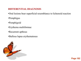 Page 182
DIFFERENTIAL DIAGNOSIS
•Oral lesions bear superficial resemblance to lichenoid reaction
•Pemphigus
•Pemphigoid
•Erythema multiformae
•Recurrent apthous
•Bullous lupus erythematosus
 