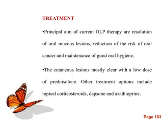 Page 183
TREATMENT
•Principal aim of current OLP therapy are resolution
of oral mucous lesions, reduction of the risk of oral
cancer and maintenance of good oral hygiene.
•The cutaneous lesions mostly clear with a low dose
of prednisolone. Other treatment options include
topical corticosteroids, dapsone and azathioprine.
 