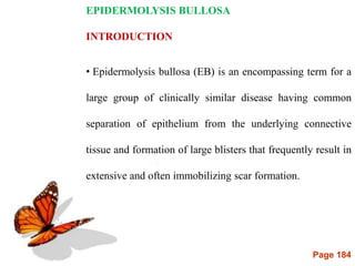 Page 184
EPIDERMOLYSIS BULLOSA
INTRODUCTION
• Epidermolysis bullosa (EB) is an encompassing term for a
large group of clinically similar disease having common
separation of epithelium from the underlying connective
tissue and formation of large blisters that frequently result in
extensive and often immobilizing scar formation.
 