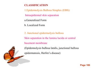 Page 186
CLASSIFICATION
1.Epidermolysis Bullosa Simplex (EBS):
Intraepidermal skin separation
a.Generalized Form
b. Localized Form
2. Junctional epidermolysis bullosa
Skin separation in the lamina lucida or central
basement membrane
(Epidermolysis bullosa latalis, junctional bullous
epidermatosis, Herlitz’s disease)
 