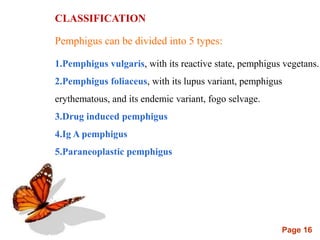 Page 16
CLASSIFICATION
Pemphigus can be divided into 5 types:
1.Pemphigus vulgaris, with its reactive state, pemphigus vegetans.
2.Pemphigus foliaceus, with its lupus variant, pemphigus
erythematous, and its endemic variant, fogo selvage.
3.Drug induced pemphigus
4.Ig A pemphigus
5.Paraneoplastic pemphigus
 