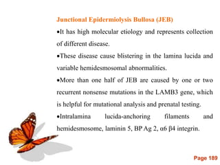 Page 189
Junctional Epidermiolysis Bullosa (JEB)
It has high molecular etiology and represents collection
of different disease.
These disease cause blistering in the lamina lucida and
variable hemidesmosomal abnormalities.
More than one half of JEB are caused by one or two
recurrent nonsense mutations in the LAMB3 gene, which
is helpful for mutational analysis and prenatal testing.
Intralamina lucida-anchoring filaments and
hemidesmosome, laminin 5, BP Ag 2, α6 β4 integrin.
 