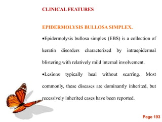 Page 193
CLINICAL FEATURES
EPIDERMOLYSIS BULLOSA SIMPLEX.
Epidermolysis bullosa simplex (EBS) is a collection of
keratin disorders characterized by intraepidermal
blistering with relatively mild internal involvement.
Lesions typically heal without scarring. Most
commonly, these diseases are dominantly inherited, but
recessively inherited cases have been reported.
 