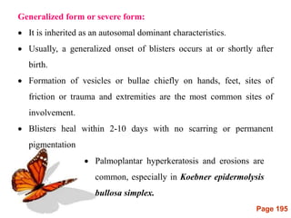 Page 195
Generalized form or severe form:
 It is inherited as an autosomal dominant characteristics.
 Usually, a generalized onset of blisters occurs at or shortly after
birth.
 Formation of vesicles or bullae chiefly on hands, feet, sites of
friction or trauma and extremities are the most common sites of
involvement.
 Blisters heal within 2-10 days with no scarring or permanent
pigmentation
 Palmoplantar hyperkeratosis and erosions are
common, especially in Koebner epidermolysis
bullosa simplex.
 