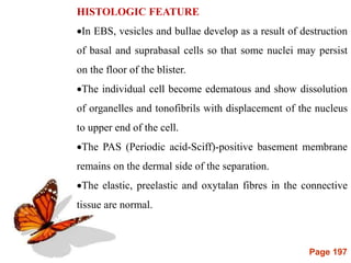 Page 197
HISTOLOGIC FEATURE
In EBS, vesicles and bullae develop as a result of destruction
of basal and suprabasal cells so that some nuclei may persist
on the floor of the blister.
The individual cell become edematous and show dissolution
of organelles and tonofibrils with displacement of the nucleus
to upper end of the cell.
The PAS (Periodic acid-Sciff)-positive basement membrane
remains on the dermal side of the separation.
The elastic, preelastic and oxytalan fibres in the connective
tissue are normal.
 