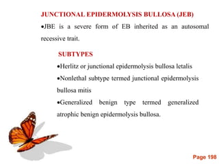 Page 198
JUNCTIONAL EPIDERMOLYSIS BULLOSA (JEB)
JBE is a severe form of EB inherited as an autosomal
recessive trait.
SUBTYPES
Herlitz or junctional epidermolysis bullosa letalis
Nonlethal subtype termed junctional epidermolysis
bullosa mitis
Generalized benign type termed generalized
atrophic benign epidermolysis bullosa.
 