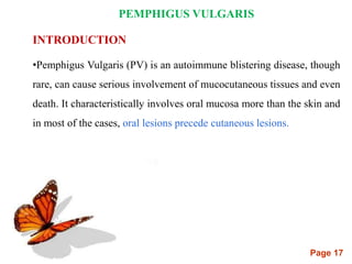 Page 17
PEMPHIGUS VULGARIS
INTRODUCTION
•Pemphigus Vulgaris (PV) is an autoimmune blistering disease, though
rare, can cause serious involvement of mucocutaneous tissues and even
death. It characteristically involves oral mucosa more than the skin and
in most of the cases, oral lesions precede cutaneous lesions.
 