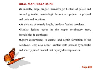 Page 200
ORAL MANIFESTATIONS
Intraorally, large, fragile, hemorrhagic blisters of palate and
crusted granular, hemorrhagic lesions are present in perioral
and perinasal locations.
As they are extremely fragile, produce feeding problems.
Similar lesions occur in the upper respiratory tract,
bronchioles & esophagus.
Severe disturbances in enamel and dentin formation of the
deciduous teeth also occur Erupted teeth present hypoplastic
and severly pitted enamel that rapidly develops caries.
 
