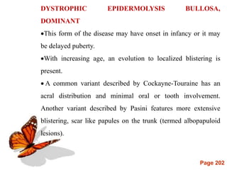 Page 202
DYSTROPHIC EPIDERMOLYSIS BULLOSA,
DOMINANT
This form of the disease may have onset in infancy or it may
be delayed puberty.
With increasing age, an evolution to localized blistering is
present.
 A common variant described by Cockayne-Touraine has an
acral distribution and minimal oral or tooth involvement.
Another variant described by Pasini features more extensive
blistering, scar like papules on the trunk (termed albopapuloid
lesions).
 
