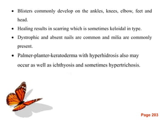 Page 203
 Blisters commonly develop on the ankles, knees, elbow, feet and
head.
 Healing results in scarring which is sometimes keloidal in type.
 Dystrophic and absent nails are common and milia are commonly
present.
 Palmer-planter-keratoderma with hyperhidrosis also may
occur as well as ichthyosis and sometimes hypertrichosis.
 
