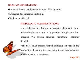 Page 205
ORAL MANIFESTATIONS
Bullae of the oral cavity occur in about 20% of cases.
Andreasen has described oral milia.
Teeth are unaffected.
HISTOLOGIC MANIFESTATIONS
In epidermolysis bullosa dystrophic dominant form,
bullae develop as a result of separation through very thin,
irregular PAS positive basement membrane becomes
divided.
The basal layer appears normal, although flattened on the
roof of the blister and the underlying tissue shows absence
of elastic and oxytalan fibers.
 