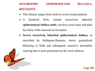 Page 206
DYSTROPHIC EPIDERMOLYSIS BULLOSA,
RECESSIVE
 This disease ranges from mild to severe in presentation.
 A localized form, termed recessively inherited
epidermolysis bullosa mitis, involves acral areas and nails
but shows little mucosal involvement.
 Severe recessively inherited epidermolysis bullosa, as
described by Hallopeau-Siemens, shows generalized
blistering at birth and subsequent extensive dystrophic
scarring that is most prominent on the acral surfaces.
 