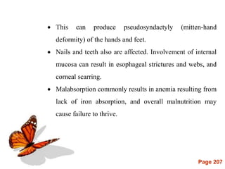 Page 207
 This can produce pseudosyndactyly (mitten-hand
deformity) of the hands and feet.
 Nails and teeth also are affected. Involvement of internal
mucosa can result in esophageal strictures and webs, and
corneal scarring.
 Malabsorption commonly results in anemia resulting from
lack of iron absorption, and overall malnutrition may
cause failure to thrive.
 