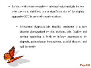 Page 209
 Ectodermal dysplasia-skin fragility syndrome is a rare
disorder characterized by skin erosions, skin fragility and
peeling beginning at birth or infancy accompanied by
alopecia, palmoplantar keratoderma, painful fissures, and
nail dystrophy.
 Patients with severe recessively inherited epidermolysis bullosa
who survive to childhood are at significant risk of developing
aggressive SCC in areas of chronic erosions.
 