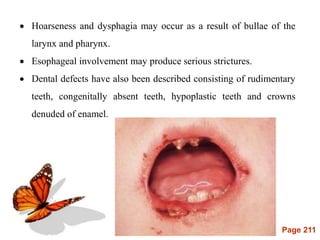 Page 211
 Hoarseness and dysphagia may occur as a result of bullae of the
larynx and pharynx.
 Esophageal involvement may produce serious strictures.
 Dental defects have also been described consisting of rudimentary
teeth, congenitally absent teeth, hypoplastic teeth and crowns
denuded of enamel.
 