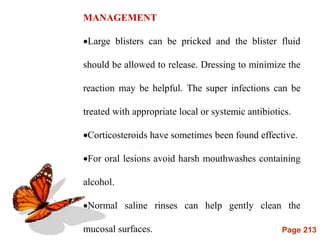 Page 213
MANAGEMENT
Large blisters can be pricked and the blister fluid
should be allowed to release. Dressing to minimize the
reaction may be helpful. The super infections can be
treated with appropriate local or systemic antibiotics.
Corticosteroids have sometimes been found effective.
For oral lesions avoid harsh mouthwashes containing
alcohol.
Normal saline rinses can help gently clean the
mucosal surfaces.
 