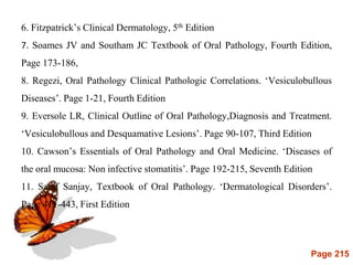 Page 215
6. Fitzpatrick’s Clinical Dermatology, 5th Edition
7. Soames JV and Southam JC Textbook of Oral Pathology, Fourth Edition,
Page 173-186,
8. Regezi, Oral Pathology Clinical Pathologic Correlations. ‘Vesiculobullous
Diseases’. Page 1-21, Fourth Edition
9. Eversole LR, Clinical Outline of Oral Pathology,Diagnosis and Treatment.
‘Vesiculobullous and Desquamative Lesions’. Page 90-107, Third Edition
10. Cawson’s Essentials of Oral Pathology and Oral Medicine. ‘Diseases of
the oral mucosa: Non infective stomatitis’. Page 192-215, Seventh Edition
11. Saraf Sanjay, Textbook of Oral Pathology. ‘Dermatological Disorders’.
Page 411-443, First Edition
 