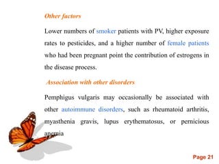 Page 21
Other factors
Lower numbers of smoker patients with PV, higher exposure
rates to pesticides, and a higher number of female patients
who had been pregnant point the contribution of estrogens in
the disease process.
Association with other disorders
Pemphigus vulgaris may occasionally be associated with
other autoimmune disorders, such as rheumatoid arthritis,
myasthenia gravis, lupus erythematosus, or pernicious
anemia
 