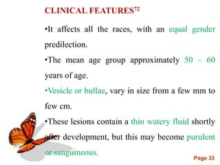 Page 33
CLINICAL FEATURES72
•It affects all the races, with an equal gender
predilection.
•The mean age group approximately 50 – 60
years of age.
•Vesicle or bullae, vary in size from a few mm to
few cm.
•These lesions contain a thin watery fluid shortly
after development, but this may become purulent
or sanguineous.
 