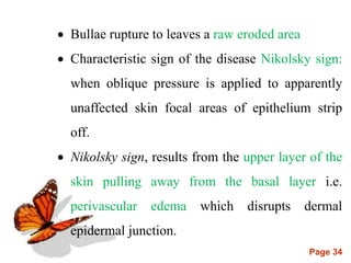 Page 34
 Bullae rupture to leaves a raw eroded area
 Characteristic sign of the disease Nikolsky sign:
when oblique pressure is applied to apparently
unaffected skin focal areas of epithelium strip
off.
 Nikolsky sign, results from the upper layer of the
skin pulling away from the basal layer i.e.
perivascular edema which disrupts dermal
epidermal junction.
 
