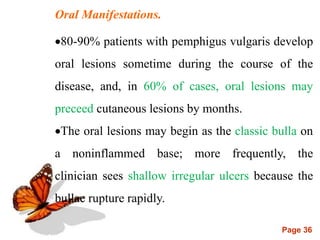 Page 36
Oral Manifestations.
80-90% patients with pemphigus vulgaris develop
oral lesions sometime during the course of the
disease, and, in 60% of cases, oral lesions may
preceed cutaneous lesions by months.
The oral lesions may begin as the classic bulla on
a noninflammed base; more frequently, the
clinician sees shallow irregular ulcers because the
bullae rupture rapidly.
 