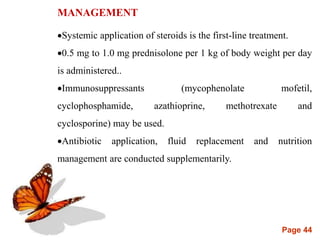 Page 44
MANAGEMENT
Systemic application of steroids is the first-line treatment.
0.5 mg to 1.0 mg prednisolone per 1 kg of body weight per day
is administered..
Immunosuppressants (mycophenolate mofetil,
cyclophosphamide, azathioprine, methotrexate and
cyclosporine) may be used.
Antibiotic application, fluid replacement and nutrition
management are conducted supplementarily.
 