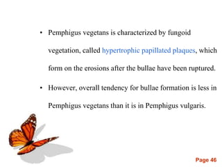 Page 46
• Pemphigus vegetans is characterized by fungoid
vegetation, called hypertrophic papillated plaques, which
form on the erosions after the bullae have been ruptured.
• However, overall tendency for bullae formation is less in
Pemphigus vegetans than it is in Pemphigus vulgaris.
 