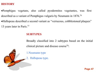 Page 47
HISTORY
Pemphigus vegetans, also called pyodermites vegetantes, was first
described as a variant of Pemphigus vulgaris by Neumann in 1876.76
Hallopeau described a second variant as “verrucous, cobblestoned plaques”
13 years later in Paris.77
SUBTYPES
Broadly classified into 2 subtypes based on the initial
clinical picture and disease course78:
1.Neumann type
2. Hallopeau type.
 