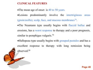 Page 48
CLINICAL FEATURES
The mean age of onset is 40 to 50 years.
Lesions predominantly involve the intertriginous areas
(groin/axilla), scalp, face, and mucous membranes78.
The Neumann type usually begins with flaccid bullae and
erosions, has a worst response to therapy and a poor prognosis,
similar to pemphigus vulgaris.79
Hallopeau type usually begins with grouped pustules and has a
excellent response to therapy with long remission being
observed.80
 