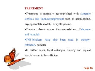 Page 55
TREATMENT
Treatment is normally accomplished with systemic
steroids and immunosuppressant such as azathioprine,
mycophenolate mofetil, or cyclosporine.
There are also reports on the successful use of dapsone
and retinoids.
TNF-blockers have also been used in therapy-
refractory patients.
In milder cases, local antiseptic therapy and topical
steroids seem to be sufficient.
 