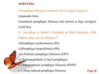 Page 58
SUBTYPES
I.Pemphigus foliaceus comprises of two major categories:
(i)sporadic form
(ii)endemic pemphigus foliaceus also known as fogo selvagem
(wild fire)
II. According to Shafer’s Textbook of Oral Pathology, Fifth
Edition, there are six subtypes:72
(i)Pemphigus erythematosus (PE)
(ii)Pemphigus herpetiformis (PH)
(iii) Endemic pemphigus foliaceus (EPF)
(iv)Immunoglobulin A (IgA) pemphigus
(v) Paraneoplastic pemphigus foliaceus (PNPF)
(vi) Drug induced pemphigus foliaceus
 