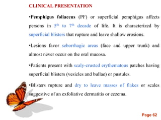 Page 62
CLINICAL PRESENTATION
•Pemphigus foliaceus (PF) or superficial pemphigus affects
persons in 5th to 7th decade of life. It is characterized by
superficial blisters that rupture and leave shallow erosions.
•Lesions favor seborrhagic areas (face and upper trunk) and
almost never occur on the oral mucosa.
•Patients present with scaly-crusted erythematous patches having
superficial blisters (vesicles and bullae) or pustules.
•Blisters rupture and dry to leave masses of flakes or scales
suggestive of an exfoliative dermatitis or eczema.
 