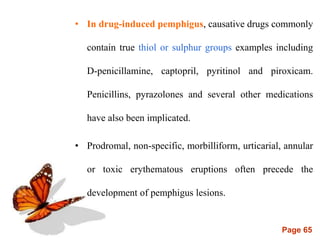 Page 65
• In drug-induced pemphigus, causative drugs commonly
contain true thiol or sulphur groups examples including
D-penicillamine, captopril, pyritinol and piroxicam.
Penicillins, pyrazolones and several other medications
have also been implicated.
• Prodromal, non-specific, morbilliform, urticarial, annular
or toxic erythematous eruptions often precede the
development of pemphigus lesions.
 