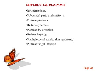 Page 72
DIFFERENTIAL DIAGNOSIS
•IgA pemphigus,
•Subcorneal pustular dermatosis,
•Pustular psoriasis,
•Reiter’s syndrome,
•Pustular drug reaction,
•Bullous impetigo,
•Staphylococcal scalded skin syndrome,
•Pustular fungal infection.
 