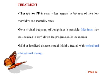 Page 73
TREATMENT
•Therapy for PF is usually less aggressive because of their low
morbidity and mortality rates.
•Nonsteroidal treatment of pemphigus is possible. Mestinon may
also be used to slow down the progression of the disease
•Mild or localized disease should initially treated with topical and
intralesional therapy.
 
