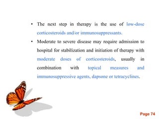 Page 74
• The next step in therapy is the use of low-dose
corticosteroids and/or immunosuppressants.
• Moderate to severe disease may require admission to
hospital for stabilization and initiation of therapy with
moderate doses of corticosteroids, usually in
combination with topical measures and
immunosuppressive agents, dapsone or tetracyclines.
 