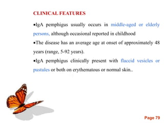 Page 79
CLINICAL FEATURES
IgA pemphigus usually occurs in middle-aged or elderly
persons, although occasional reported in childhood
The disease has an average age at onset of approximately 48
years (range, 5-92 years).
IgA pemphigus clinically present with flaccid vesicles or
pustules or both on erythematous or normal skin..
 