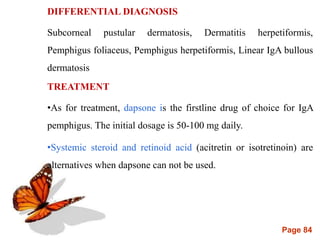 Page 84
DIFFERENTIAL DIAGNOSIS
Subcorneal pustular dermatosis, Dermatitis herpetiformis,
Pemphigus foliaceus, Pemphigus herpetiformis, Linear IgA bullous
dermatosis
TREATMENT
•As for treatment, dapsone is the firstline drug of choice for IgA
pemphigus. The initial dosage is 50-100 mg daily.
•Systemic steroid and retinoid acid (acitretin or isotretinoin) are
alternatives when dapsone can not be used.
•
 