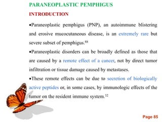 Page 85
PARANEOPLASTIC PEMPHIGUS
INTRODUCTION
Paraneoplastic pemphigus (PNP), an autoimmune blistering
and erosive mucocutaneous disease, is an extremely rare but
severe subset of pemphigus.88
Paraneoplastic disorders can be broadly defined as those that
are caused by a remote effect of a cancer, not by direct tumor
infiltration or tissue damage caused by metastases.
These remote effects can be due to secretion of biologically
active peptides or, in some cases, by immunologic effects of the
tumor on the resident immune system.32
 