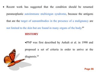 Page 86
 Recent work has suggested that the condition should be renamed
paraneoplastic autoimmune multiorgan syndrome, because the antigens
that are the target of autoantibodies in the presence of a malignancy are
not limited to the skin but are found in many organs of the body.89
HISTORY
PNP was first described by Anhalt et al. in 1990 and
proposed a set of criteria in order to arrive at the
diagnosis.29
 