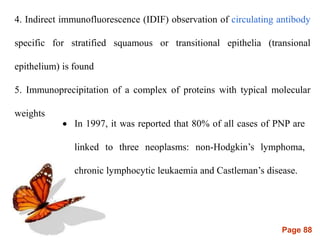 Page 88
4. Indirect immunofluorescence (IDIF) observation of circulating antibody
specific for stratified squamous or transitional epithelia (transional
epithelium) is found
5. Immunoprecipitation of a complex of proteins with typical molecular
weights
 In 1997, it was reported that 80% of all cases of PNP are
linked to three neoplasms: non-Hodgkin’s lymphoma,
chronic lymphocytic leukaemia and Castleman’s disease.
 
