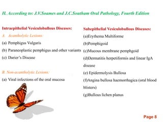 Page 8
II. According to: J.V.Soames and J.C.Southam Oral Pathology, Fourth Edition
Intraepithelial Vesiculobullous Diseases:
A. Acantholytic Lesions:
(a) Pemphigus Vulgaris
(b) Paraneoplastic pemphigus and other variants
(c) Darier’s Disease
B. Non-acantholytic Lesions:
(a) Viral infections of the oral mucosa
Subepithelial Vesiculobullous Diseases:
(a)Erythema Multiforme
(b)Pemphigoid
(c)Mucous membrane pemphgoid
(d)Dermatitis herpetiformis and linear IgA
disease
(e) Epidermolysis Bullosa
(f)Angina bullosa haemorrhagica (oral blood
blisters)
(g)Bullous lichen planus
 