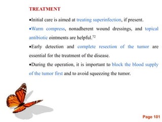 Page 101
TREATMENT
Initial care is aimed at treating superinfection, if present.
Warm compress, nonadherent wound dressings, and topical
antibiotic ointments are helpful.72
Early detection and complete resection of the tumor are
essential for the treatment of the disease.
During the operation, it is important to block the blood supply
of the tumor first and to avoid squeezing the tumor.
 