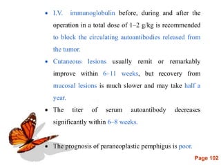 Page 102
 I.V. immunoglobulin before, during and after the
operation in a total dose of 1–2 g/kg is recommended
to block the circulating autoantibodies released from
the tumor.
 Cutaneous lesions usually remit or remarkably
improve within 6–11 weeks, but recovery from
mucosal lesions is much slower and may take half a
year.
 The titer of serum autoantibody decreases
significantly within 6–8 weeks.
 The prognosis of paraneoplastic pemphigus is poor.
 
