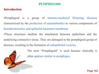 Page 103
PEMPHIGOID
Introduction
•Pemphigoid is a group of immune-mediated blistering diseases
characterized by the production of autoantibodies to various components of
hemidesmosomes and epithelial basement membrane.
•These structures mediate the attachment between epithelium and the
underlying connective tissue. They are damaged in the pemphigoid group of
diseases, resulting in the formation of subepithelial vesicles.
The term “Pemphigoid” is used because clinically it
often appears similar to pemphigus.
 