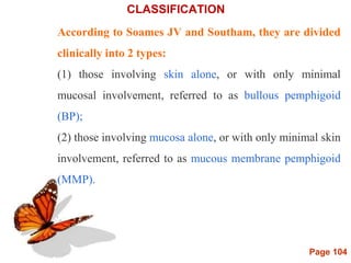 Page 104
CLASSIFICATION
According to Soames JV and Southam, they are divided
clinically into 2 types:
(1) those involving skin alone, or with only minimal
mucosal involvement, referred to as bullous pemphigoid
(BP);
(2) those involving mucosa alone, or with only minimal skin
involvement, referred to as mucous membrane pemphigoid
(MMP).
 