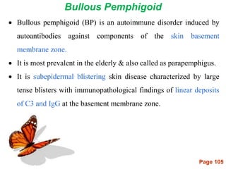 Page 105
Bullous Pemphigoid
 Bullous pemphigoid (BP) is an autoimmune disorder induced by
autoantibodies against components of the skin basement
membrane zone.
 It is most prevalent in the elderly & also called as parapemphigus.
 It is subepidermal blistering skin disease characterized by large
tense blisters with immunopathological findings of linear deposits
of C3 and IgG at the basement membrane zone.
 